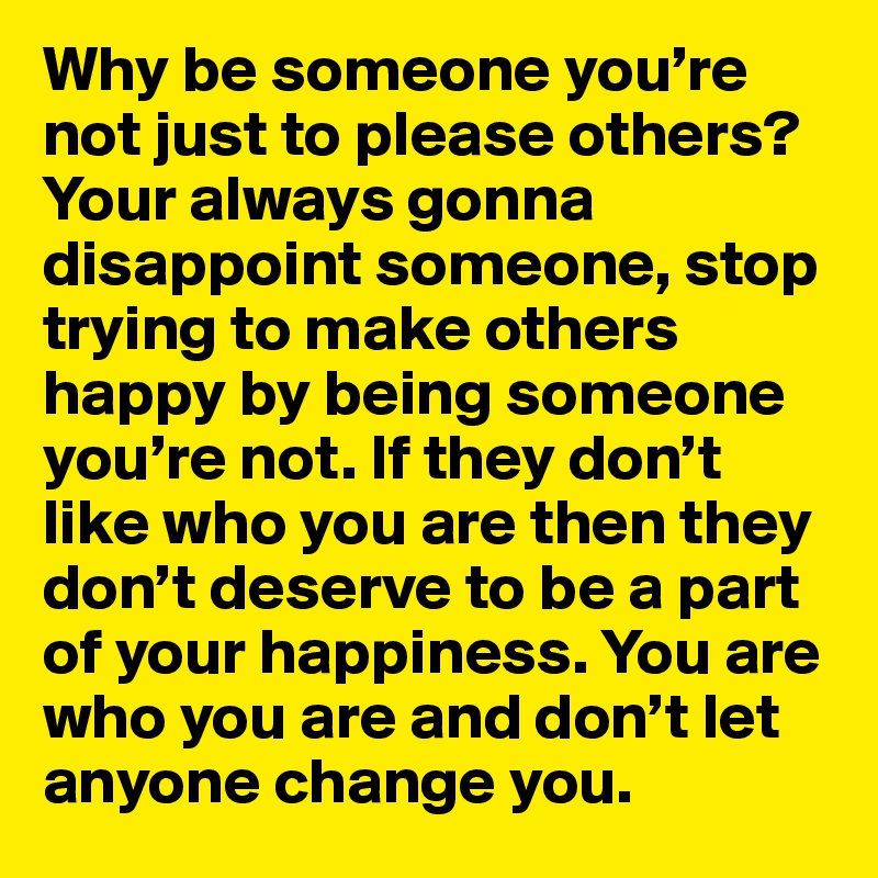 Why be someone you’re not just to please others? Your always gonna disappoint someone, stop trying to make others happy by being someone you’re not. If they don’t like who you are then they don’t deserve to be a part of your happiness. You are who you are and don’t let anyone change you.