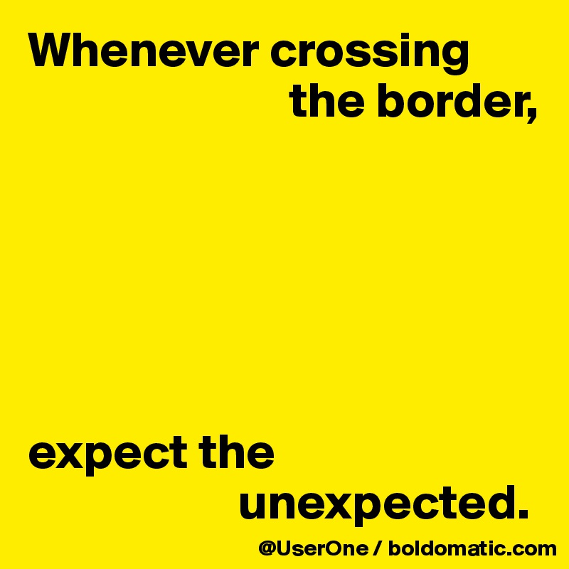 Whenever crossing
                          the border,






expect the
                     unexpected.