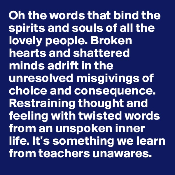 Oh the words that bind the spirits and souls of all the lovely people. Broken hearts and shattered minds adrift in the unresolved misgivings of choice and consequence. Restraining thought and feeling with twisted words from an unspoken inner life. It's something we learn from teachers unawares.
