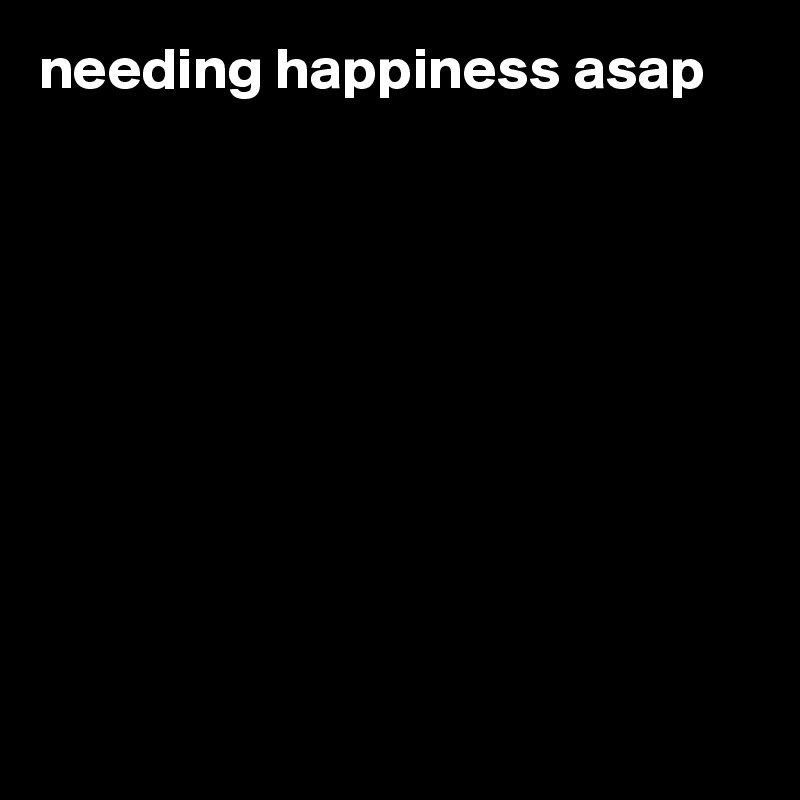 needing happiness asap










