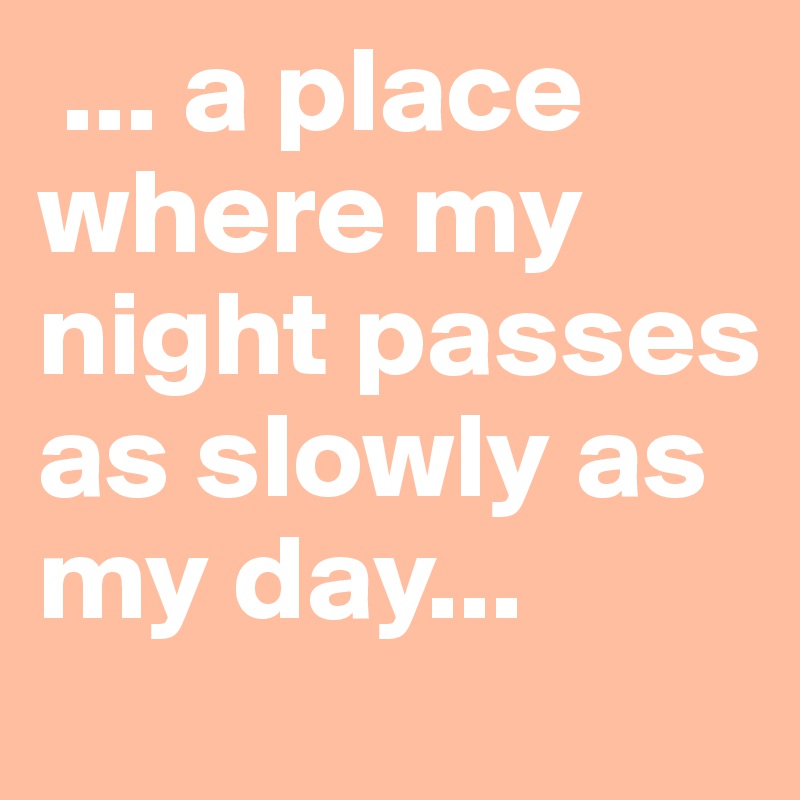  ... a place where my night passes as slowly as my day...