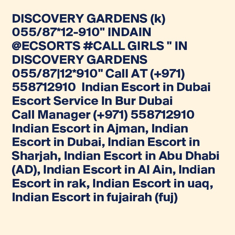 DISCOVERY GARDENS (k) 055/87*12-910" INDAIN @ECSORTS #CALL GIRLS " IN DISCOVERY GARDENS 055/87|12*910" Call AT (+971) 558712910  Indian Escort in Dubai Escort Service In Bur Dubai
Call Manager (+971) 558712910  Indian Escort in Ajman, Indian Escort in Dubai, Indian Escort in Sharjah, Indian Escort in Abu Dhabi (AD), Indian Escort in Al Ain, Indian Escort in rak, Indian Escort in uaq, Indian Escort in fujairah (fuj) 