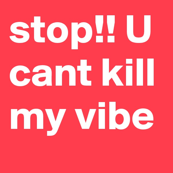 stop!! U cant kill my vibe 