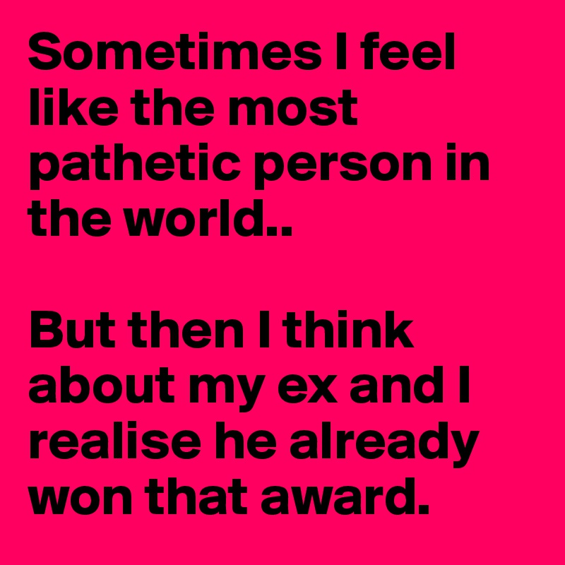 Sometimes I feel like the most pathetic person in the world.. 

But then I think about my ex and I realise he already won that award. 