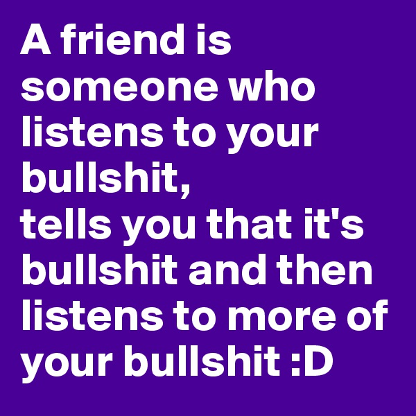 A friend is someone who listens to your bullshit, 
tells you that it's bullshit and then listens to more of your bullshit :D