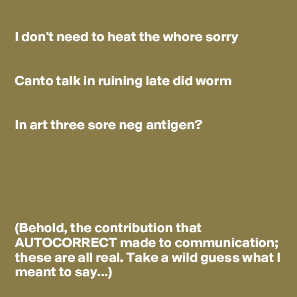 
I don't need to heat the whore sorry


Canto talk in ruining late did worm


In art three sore neg antigen?






(Behold, the contribution that AUTOCORRECT made to communication; these are all real. Take a wild guess what I meant to say...)