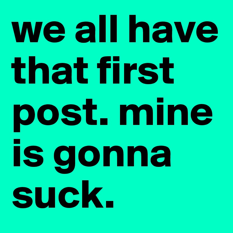we all have that first post. mine is gonna suck. 