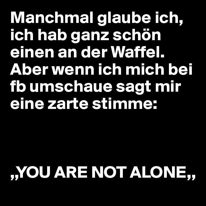 Manchmal glaube ich, ich hab ganz schön einen an der Waffel. Aber wenn ich mich bei fb umschaue sagt mir eine zarte stimme:



,,YOU ARE NOT ALONE,,