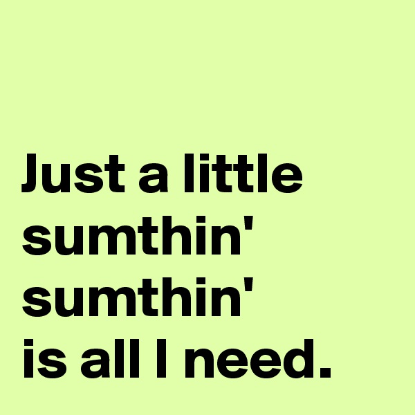 

Just a little sumthin'
sumthin'
is all I need.