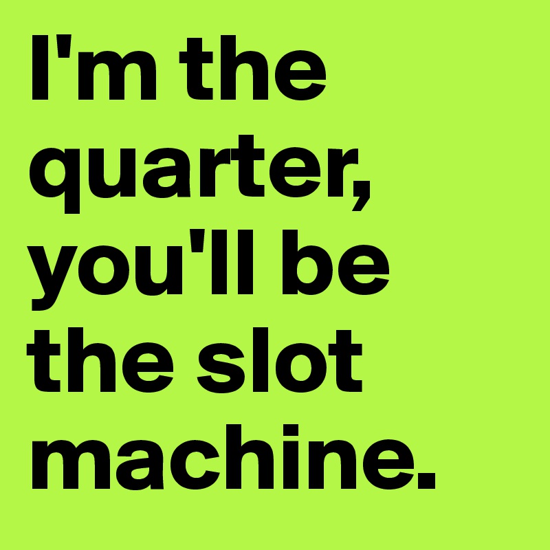 I'm the quarter, you'll be the slot machine.