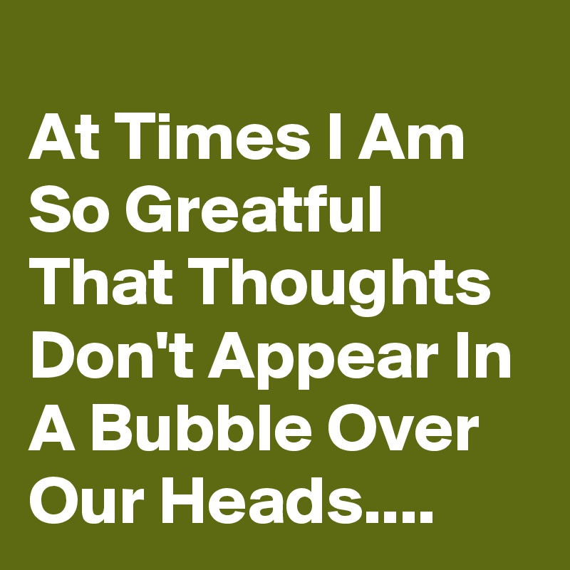 
At Times I Am So Greatful That Thoughts Don't Appear In A Bubble Over Our Heads....