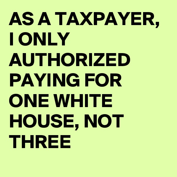 AS A TAXPAYER, I ONLY AUTHORIZED PAYING FOR ONE WHITE HOUSE, NOT THREE