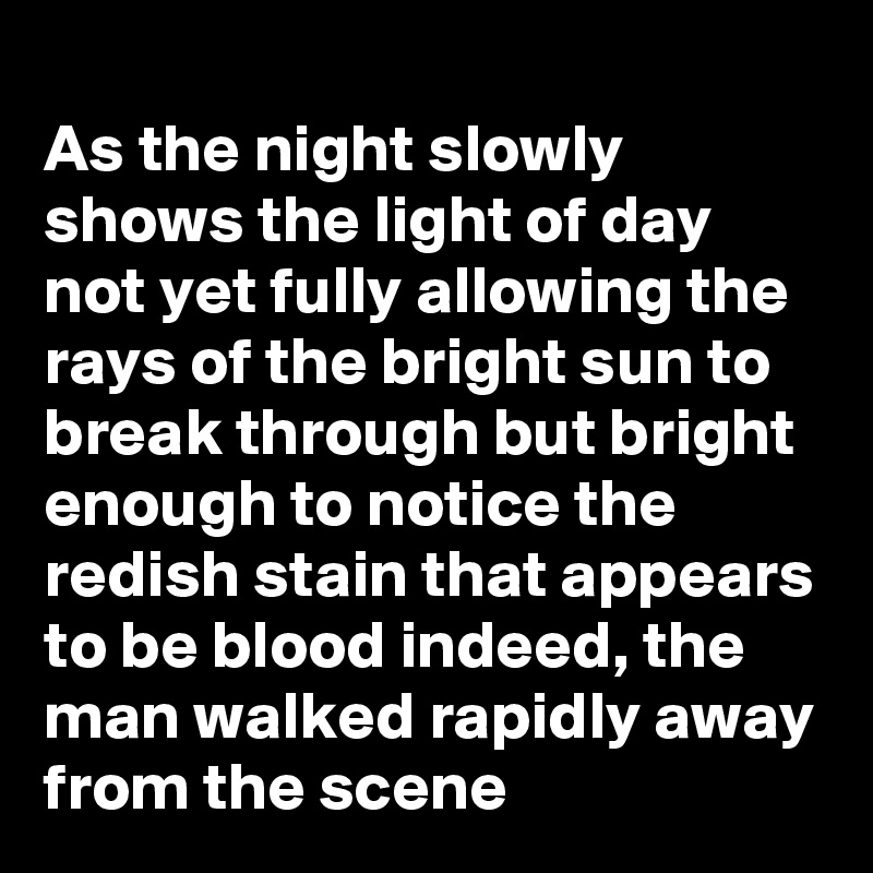 
As the night slowly shows the light of day not yet fully allowing the rays of the bright sun to break through but bright enough to notice the redish stain that appears to be blood indeed, the man walked rapidly away from the scene 