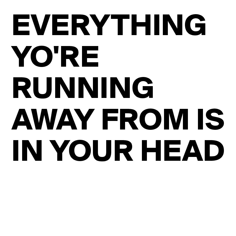 EVERYTHING YO'RE RUNNING AWAY FROM IS IN YOUR HEAD
