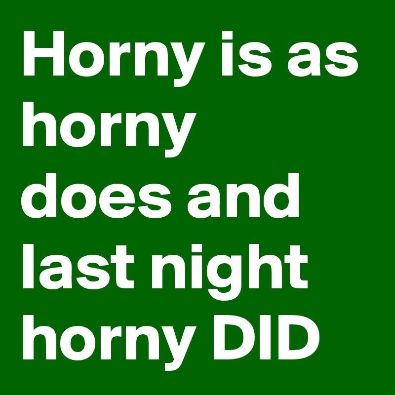 Horny is as horny does and last night horny DID