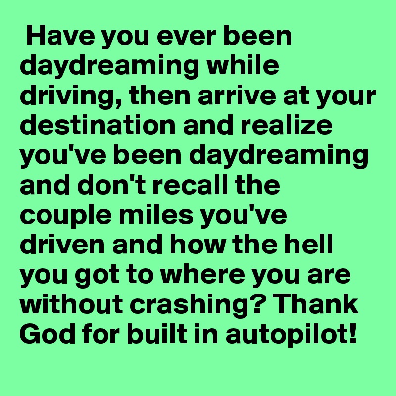  Have you ever been daydreaming while driving, then arrive at your destination and realize you've been daydreaming and don't recall the couple miles you've driven and how the hell you got to where you are without crashing? Thank God for built in autopilot! 