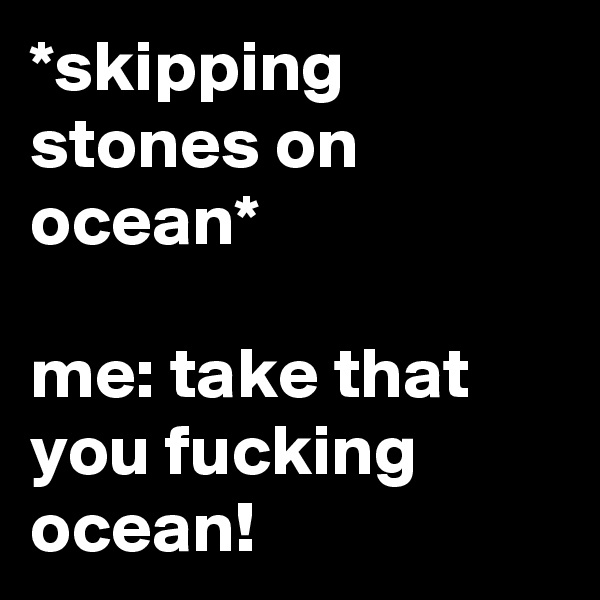 *skipping stones on ocean*

me: take that you fucking ocean!