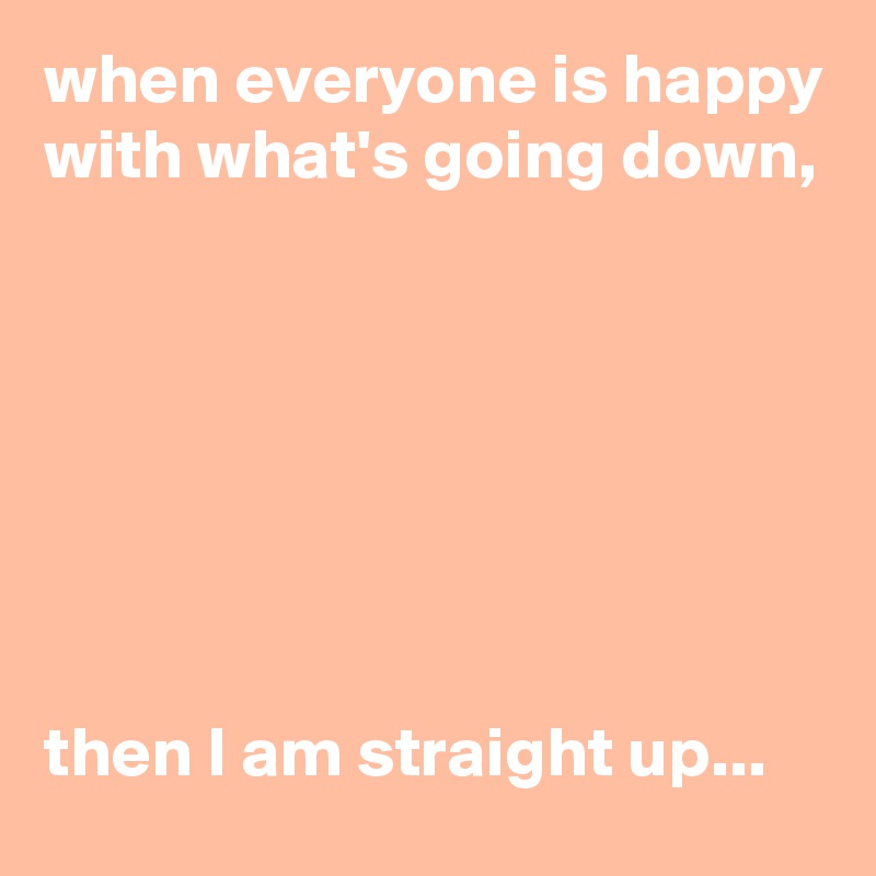 when everyone is happy with what's going down, 







then I am straight up...