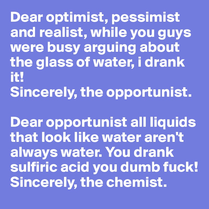 Dear optimist, pessimist and realist, while you guys were busy arguing about the glass of water, i drank it!
Sincerely, the opportunist.

Dear opportunist all liquids that look like water aren't always water. You drank sulfiric acid you dumb fuck! 
Sincerely, the chemist.