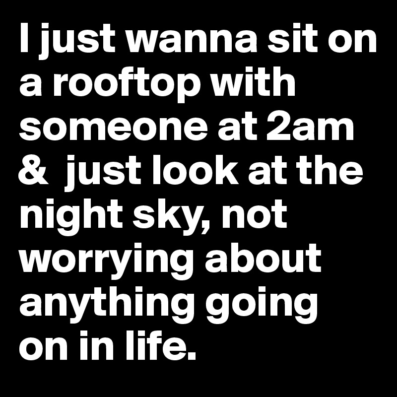 I just wanna sit on a rooftop with someone at 2am &  just look at the night sky, not worrying about anything going on in life.