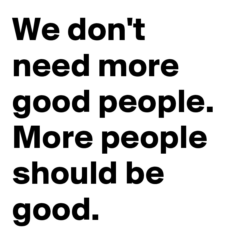We don't need more good people.
More people should be good. 