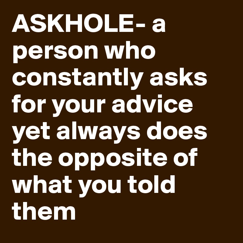 ASKHOLE- a person who constantly asks for your advice yet always does the opposite of what you told them