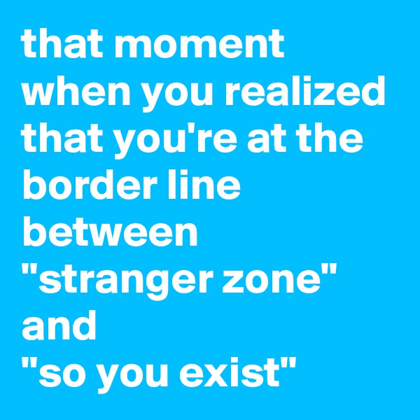 that moment when you realized that you're at the border line between
"stranger zone"
and
"so you exist"