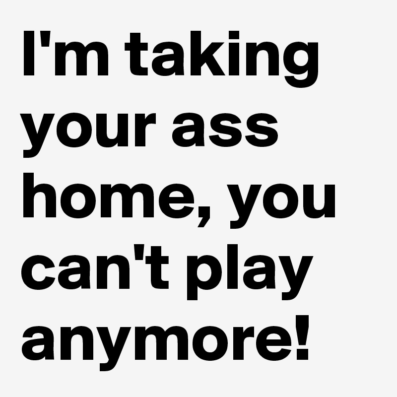 I'm taking your ass home, you can't play anymore!