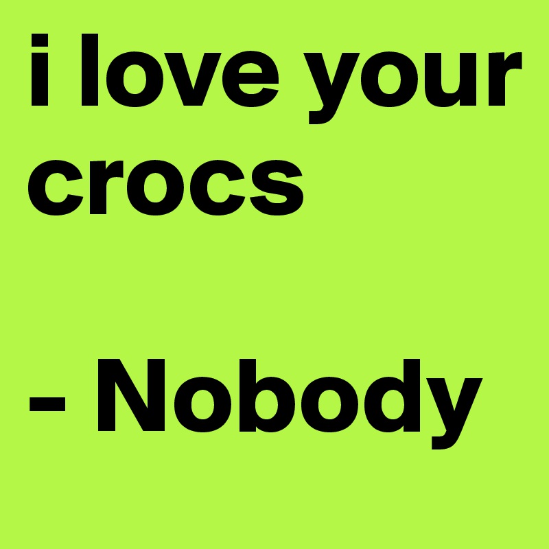 i love your crocs

- Nobody