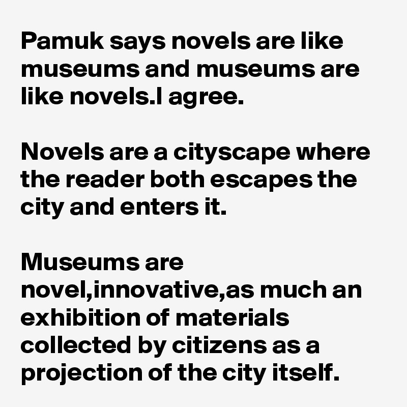 Pamuk says novels are like museums and museums are like novels.I agree.

Novels are a cityscape where the reader both escapes the city and enters it.

Museums are novel,innovative,as much an exhibition of materials collected by citizens as a projection of the city itself.
