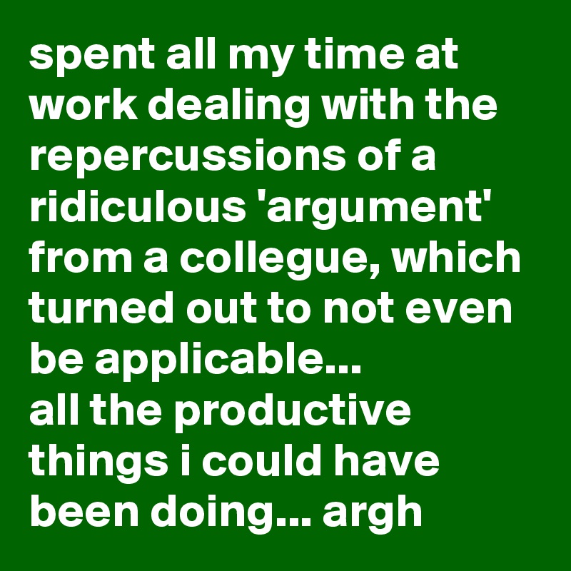 spent all my time at work dealing with the repercussions of a ridiculous 'argument' from a collegue, which turned out to not even be applicable... 
all the productive things i could have been doing... argh