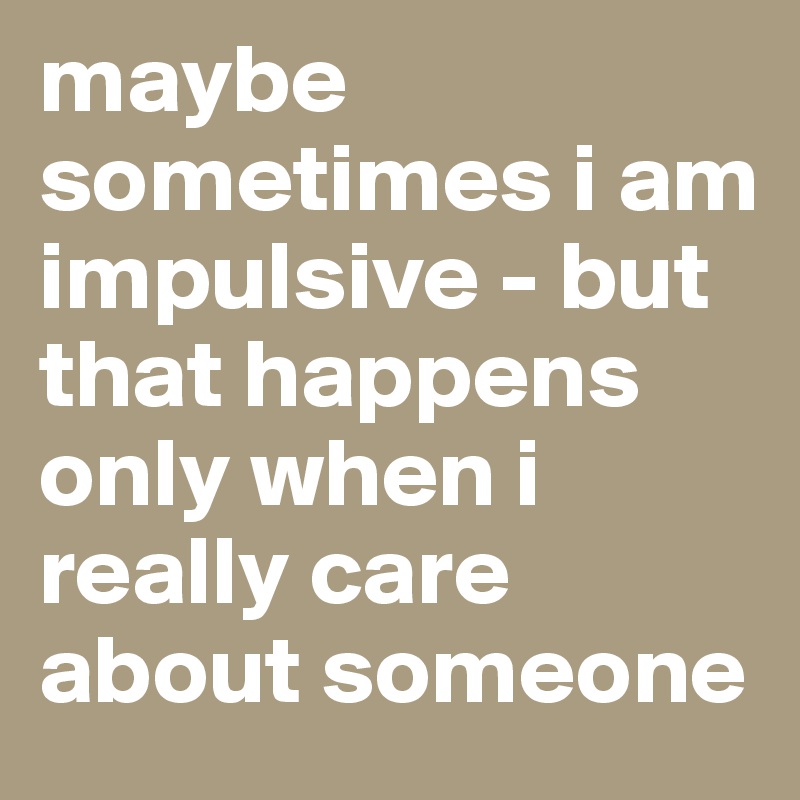 maybe sometimes i am impulsive - but that happens only when i really care about someone