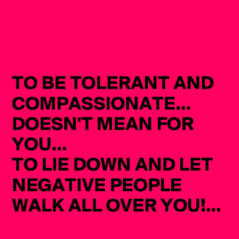 


TO BE TOLERANT AND COMPASSIONATE...
DOESN'T MEAN FOR YOU... 
TO LIE DOWN AND LET NEGATIVE PEOPLE WALK ALL OVER YOU!...