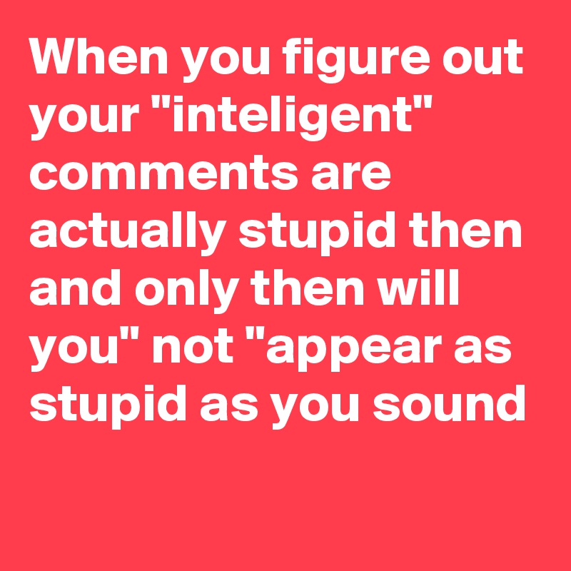 When you figure out your "inteligent" comments are actually stupid then and only then will you" not "appear as stupid as you sound 