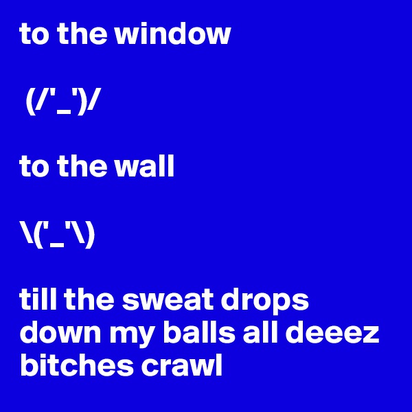 to the window

 (/'_')/ 

to the wall
     
\('_'\)

till the sweat drops down my balls all deeez bitches crawl 