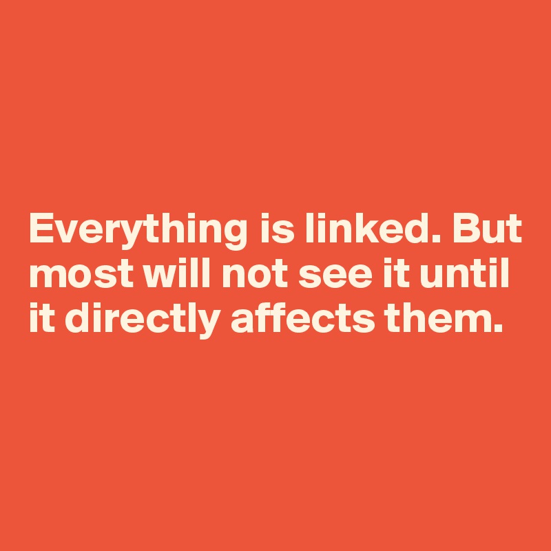 



Everything is linked. But most will not see it until it directly affects them.


