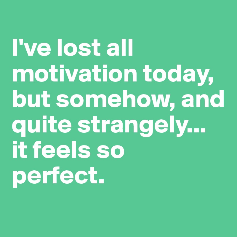 
I've lost all motivation today, but somehow, and quite strangely... 
it feels so 
perfect.
