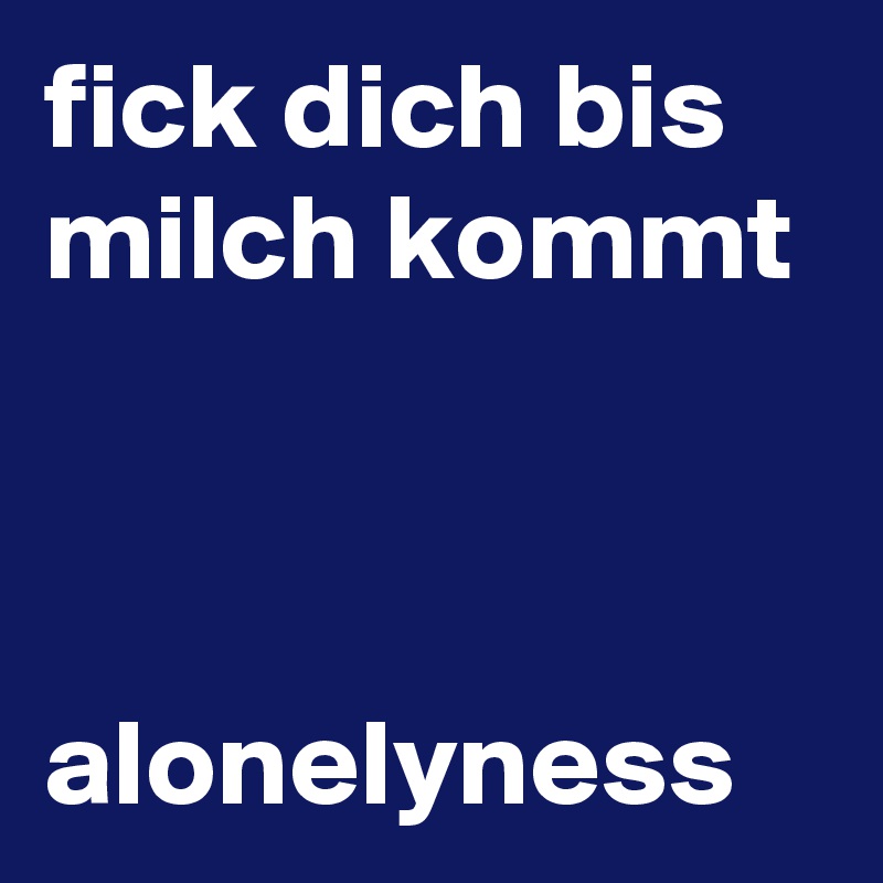 fick dich bis milch kommt 


alonelyness