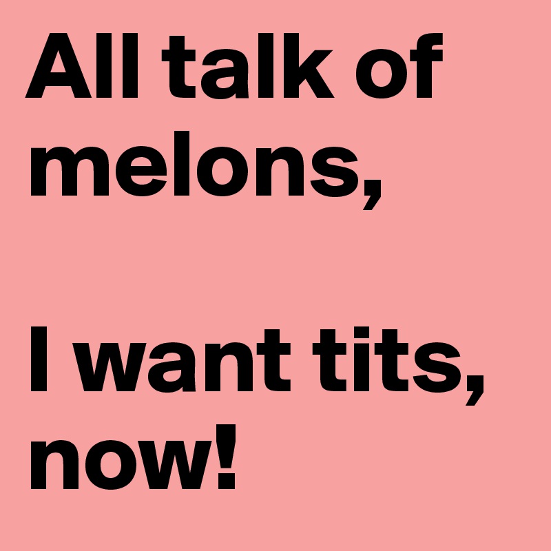 All talk of melons, 

I want tits, now!