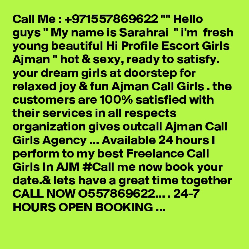 Call Me : +971557869622 "" Hello guys " My name is Sarahrai  " i'm  fresh young beautiful Hi Profile Escort Girls Ajman " hot & sexy, ready to satisfy. your dream girls at doorstep for relaxed joy & fun Ajman Call Girls . the customers are 100% satisfied with their services in all respects organization gives outcall Ajman Call Girls Agency ... Available 24 hours I perform to my best Freelance Call Girls In AJM #Call me now book your date.& lets have a great time together CALL NOW O557869622... . 24-7 HOURS OPEN BOOKING ...
