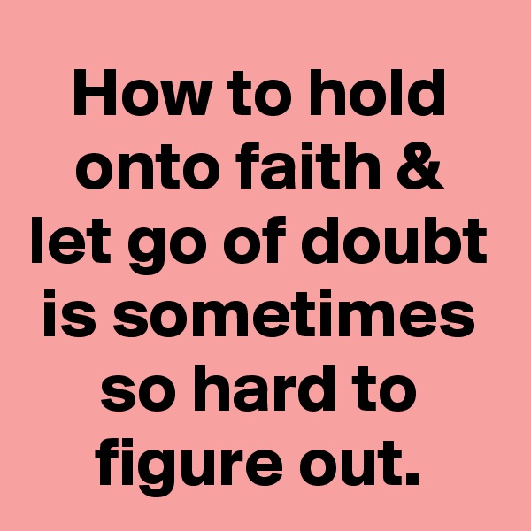 How to hold onto faith & let go of doubt is sometimes so hard to figure out.