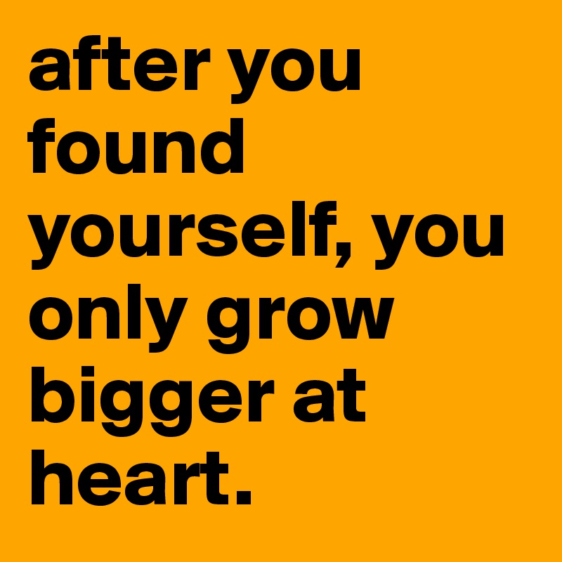 after you found yourself, you only grow bigger at heart.