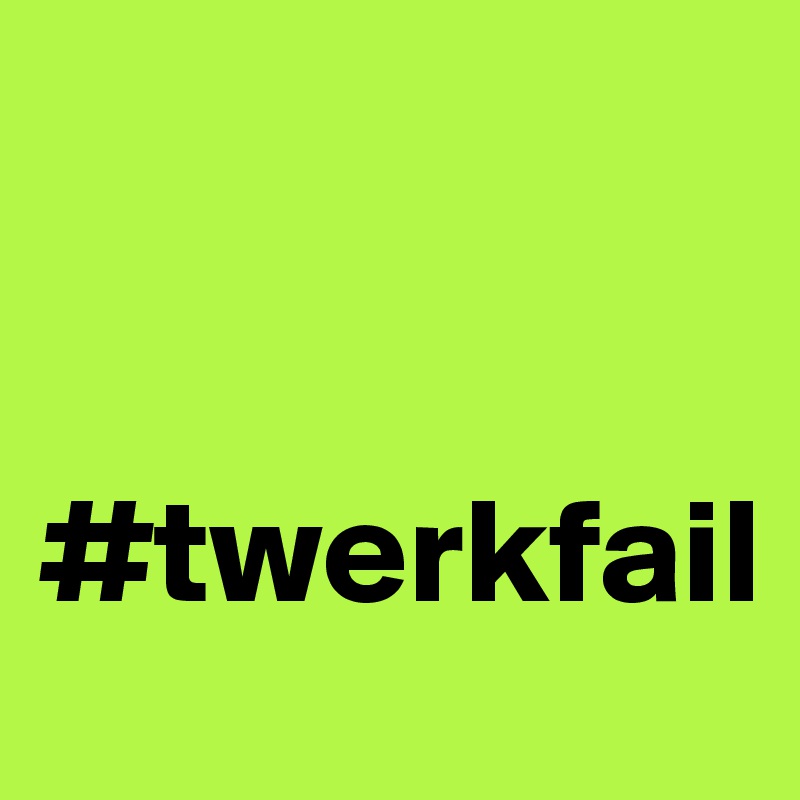 


#twerkfail