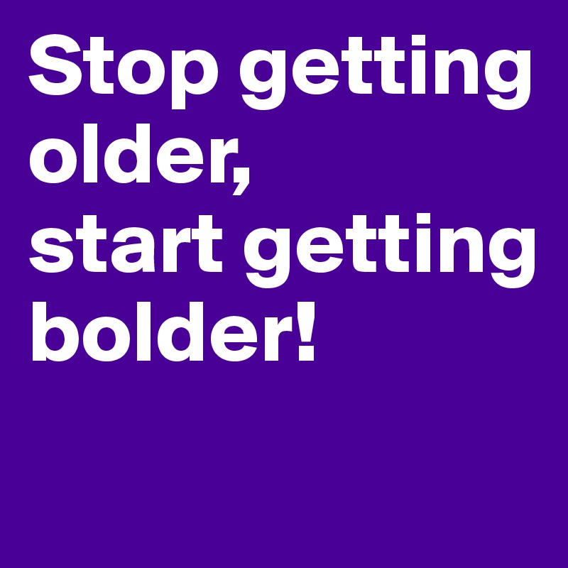 Stop getting older, 
start getting bolder!
