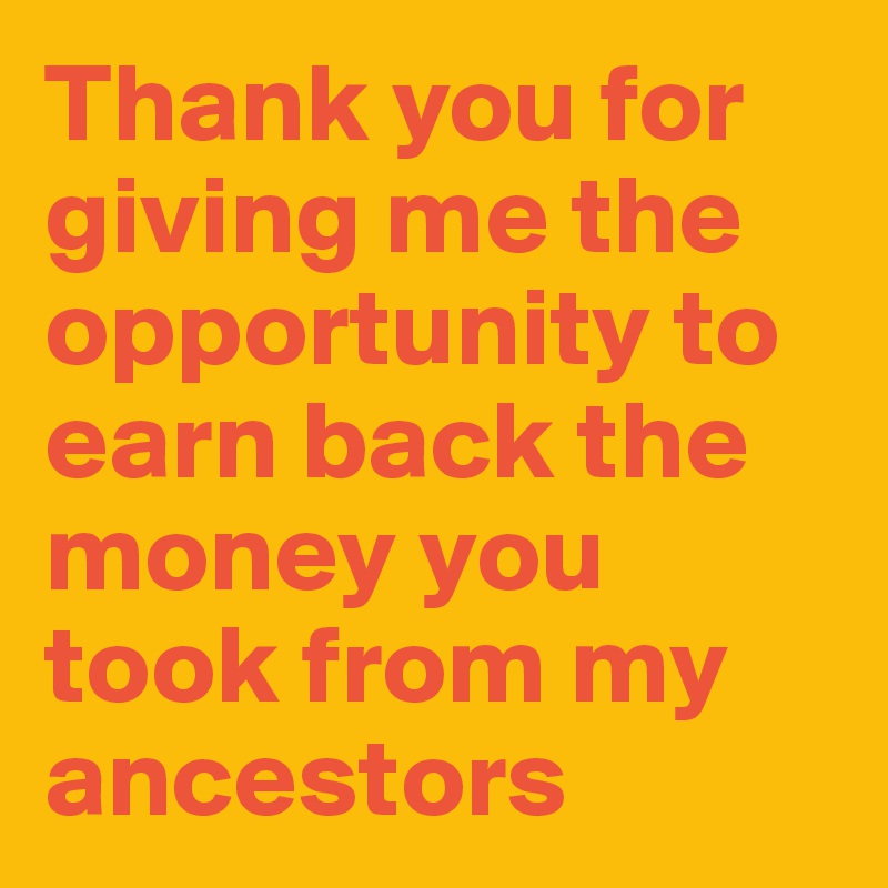 Thank you for giving me the opportunity to earn back the money you took from my ancestors