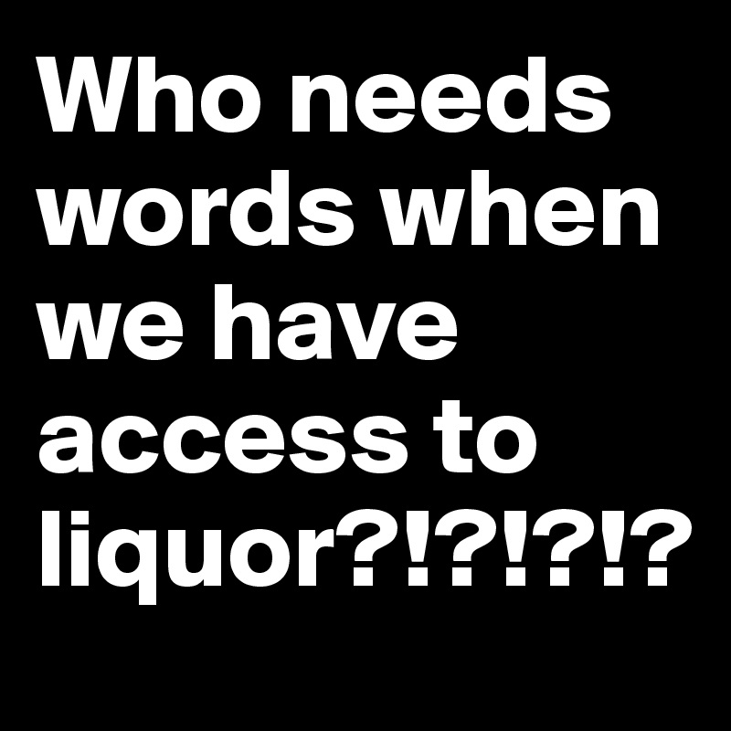 Who needs words when we have access to liquor?!?!?!?