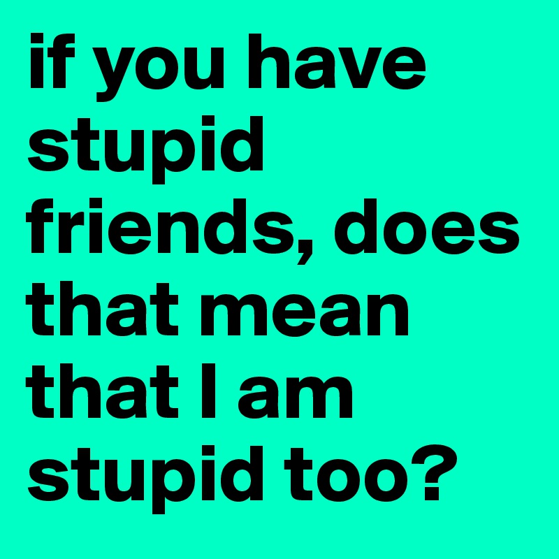 if you have stupid friends, does that mean that I am stupid too?