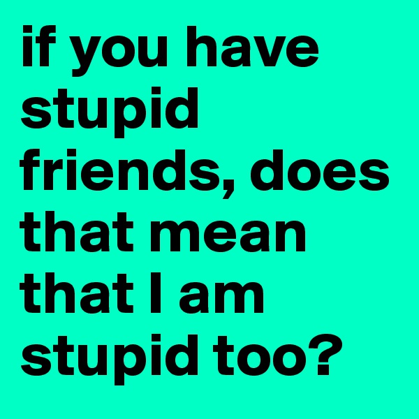 if you have stupid friends, does that mean that I am stupid too?