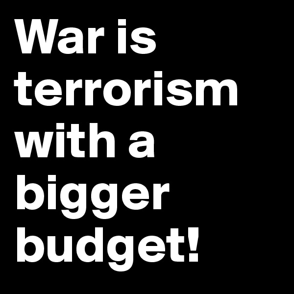 War is terrorism with a bigger budget!