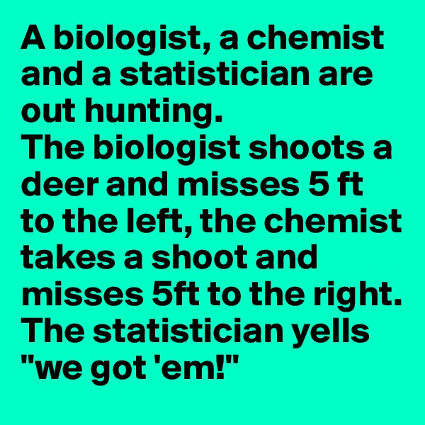 A biologist, a chemist and a statistician are out hunting. 
The biologist shoots a deer and misses 5 ft to the left, the chemist takes a shoot and misses 5ft to the right. 
The statistician yells "we got 'em!"